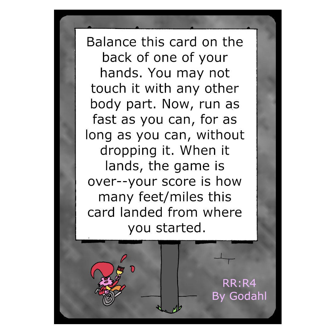 Balance this card on the back of one of your hands. You may not touch it with any other body part. Now, run as fast as you can, for as long as you can, without dropping it. When it lands, the game is over. Your score is how many feet/miles this card landed from where you started.